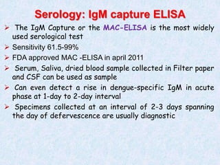  The IgM Capture or the MAC-ELISA is the most widely
used serological test
 Sensitivity 61.5-99%
 FDA approved MAC -ELISA in april 2011
 Serum, Saliva, dried blood sample collected in Filter paper
and CSF can be used as sample
 Can even detect a rise in dengue-specific IgM in acute
phase at 1-day to 2-day interval
 Specimens collected at an interval of 2-3 days spanning
the day of defervescence are usually diagnostic
Serology: IgM capture ELISA
 