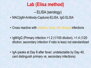 Lab (Elisa method)
–ELISA (serology)
• MAC(IgM-Antibody-Capture)-ELISA, IgG ELISA
• Cross reactive with malaria, lepto, old dengue infections
• IgM/IgG (Primary infection >1.2 (1/100 dilution), >1.4 (1/20
dilution; secondary infection if ratio is less) not standardized
• IgA (peaks at Day 8 after fever; undetectable by Day 40;
cant distinguish primary vs. secondary infections)
 