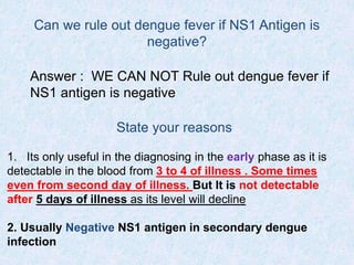 Can we rule out dengue fever if NS1 Antigen is
negative?
Answer : WE CAN NOT Rule out dengue fever if
NS1 antigen is negative
State your reasons
1. Its only useful in the diagnosing in the early phase as it is
detectable in the blood from 3 to 4 of illness . Some times
even from second day of illness. But It is not detectable
after 5 days of illness as its level will decline
2. Usually Negative NS1 antigen in secondary dengue
infection
 
