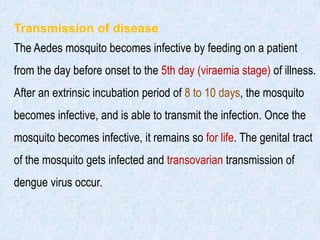 Transmission of disease
The Aedes mosquito becomes infective by feeding on a patient
from the day before onset to the 5th day (viraemia stage) of illness.
After an extrinsic incubation period of 8 to 10 days, the mosquito
becomes infective, and is able to transmit the infection. Once the
mosquito becomes infective, it remains so for life. The genital tract
of the mosquito gets infected and transovarian transmission of
dengue virus occur.
 