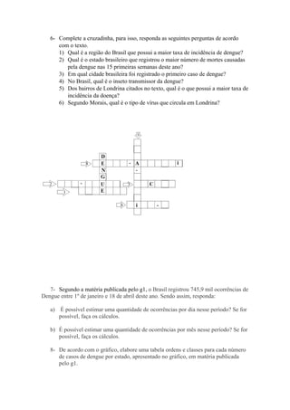 6- Complete a cruzadinha, para isso, responda as seguintes perguntas de acordo
com o texto.
1) Qual é a região do Brasil que possui a maior taxa de incidência de dengue?
2) Qual é o estado brasileiro que registrou o maior número de mortes causadas
pela dengue nas 15 primeiras semanas deste ano?
3) Em qual cidade brasileira foi registrado o primeiro caso de dengue?
4) No Brasil, qual é o inseto transmissor da dengue?
5) Dos bairros de Londrina citados no texto, qual é o que possui a maior taxa de
incidência da doença?
6) Segundo Morais, qual é o tipo de vírus que circula em Londrina?
7- Segundo a matéria publicada pelo g1, o Brasil registrou 745,9 mil ocorrências de
Dengue entre 1º de janeiro e 18 de abril deste ano. Sendo assim, responda:
a) É possível estimar uma quantidade de ocorrências por dia nesse período? Se for
possível, faça os cálculos.
b) É possível estimar uma quantidade de ocorrências por mês nesse período? Se for
possível, faça os cálculos.
8- De acordo com o gráfico, elabore uma tabela ordens e classes para cada número
de casos de dengue por estado, apresentado no gráfico, em matéria publicada
pelo g1.
 