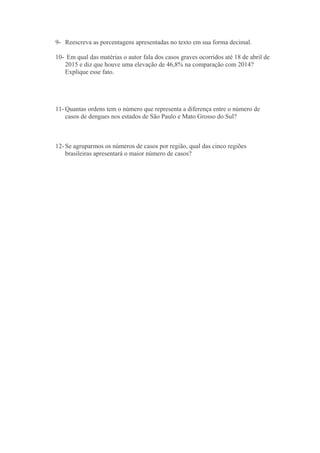 9- Reescreva as porcentagens apresentadas no texto em sua forma decimal.
10- Em qual das matérias o autor fala dos casos graves ocorridos até 18 de abril de
2015 e diz que houve uma elevação de 46,8% na comparação com 2014?
Explique esse fato.
11- Quantas ordens tem o número que representa a diferença entre o número de
casos de dengues nos estados de São Paulo e Mato Grosso do Sul?
12- Se agruparmos os números de casos por região, qual das cinco regiões
brasileiras apresentará o maior número de casos?
 