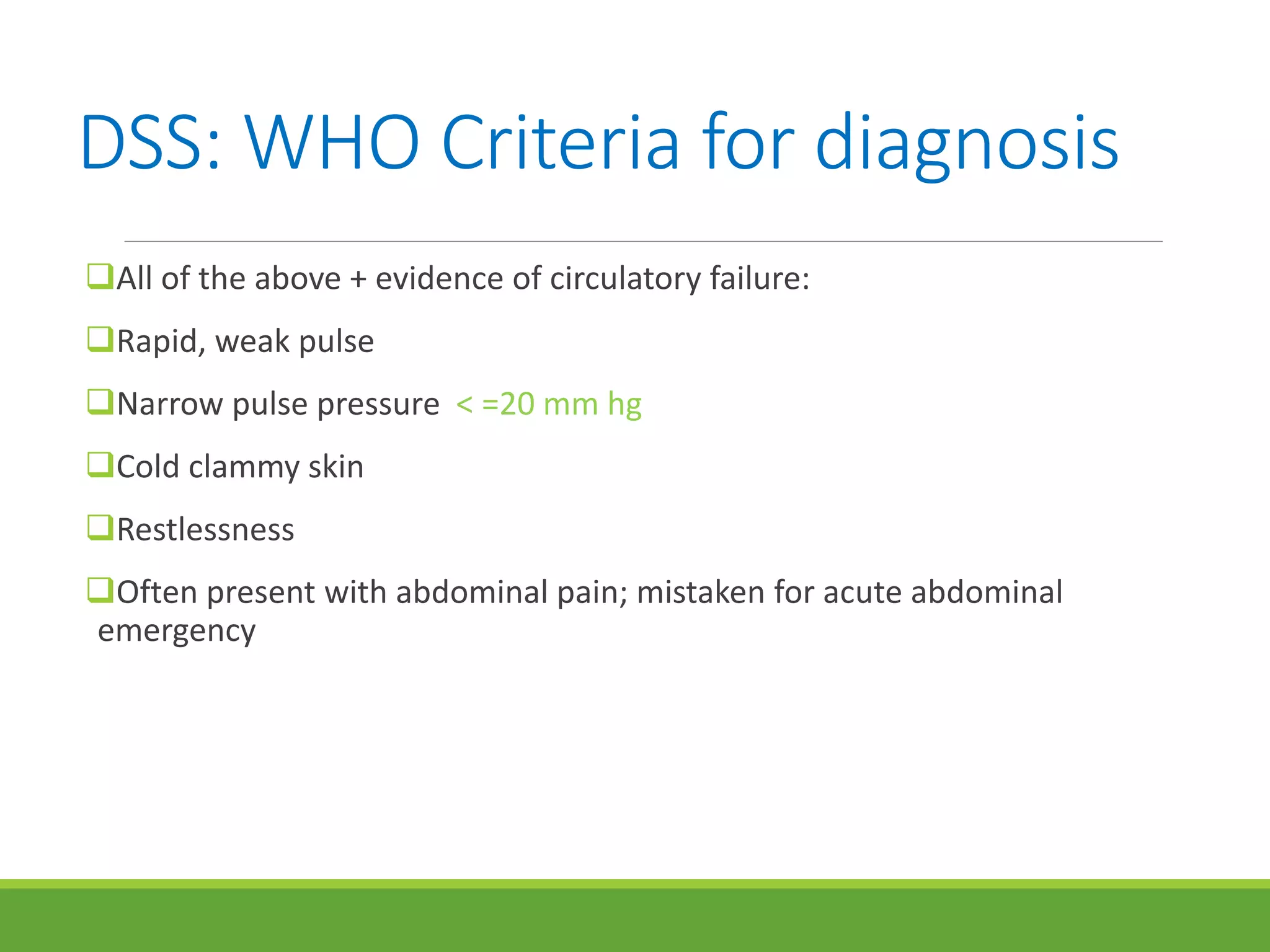 DSS: WHO Criteria for diagnosis
All of the above + evidence of circulatory failure:
Rapid, weak pulse
Narrow pulse pressure < =20 mm hg
Cold clammy skin
Restlessness
Often present with abdominal pain; mistaken for acute abdominal
emergency
 