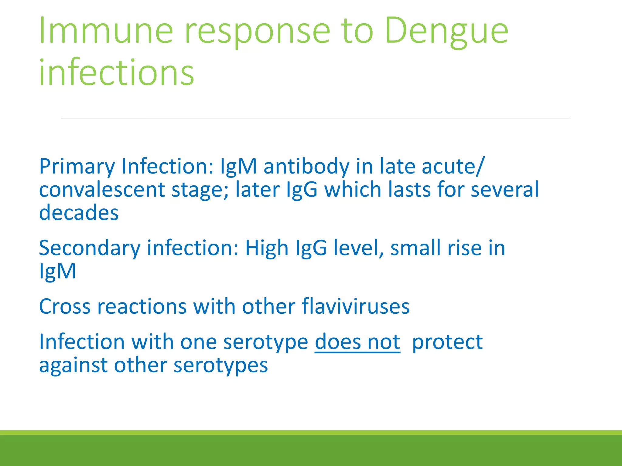Immune response to Dengue
infections
Primary Infection: IgM antibody in late acute/
convalescent stage; later IgG which lasts for several
decades
Secondary infection: High IgG level, small rise in
IgM
Cross reactions with other flaviviruses
Infection with one serotype does not protect
against other serotypes
 