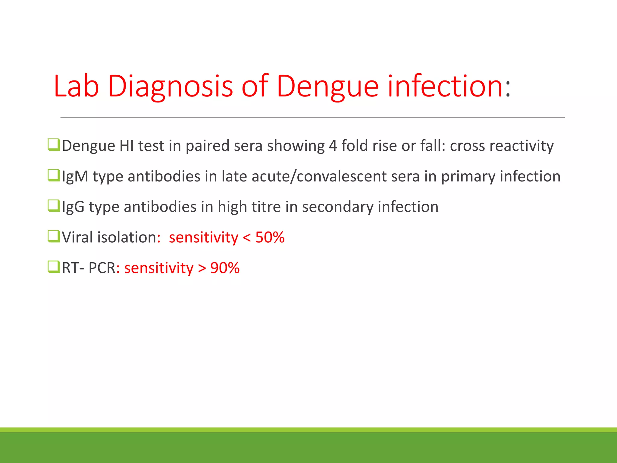 Lab Diagnosis of Dengue infection:
Dengue HI test in paired sera showing 4 fold rise or fall: cross reactivity
IgM type antibodies in late acute/convalescent sera in primary infection
IgG type antibodies in high titre in secondary infection
Viral isolation: sensitivity < 50%
RT- PCR: sensitivity > 90%
 