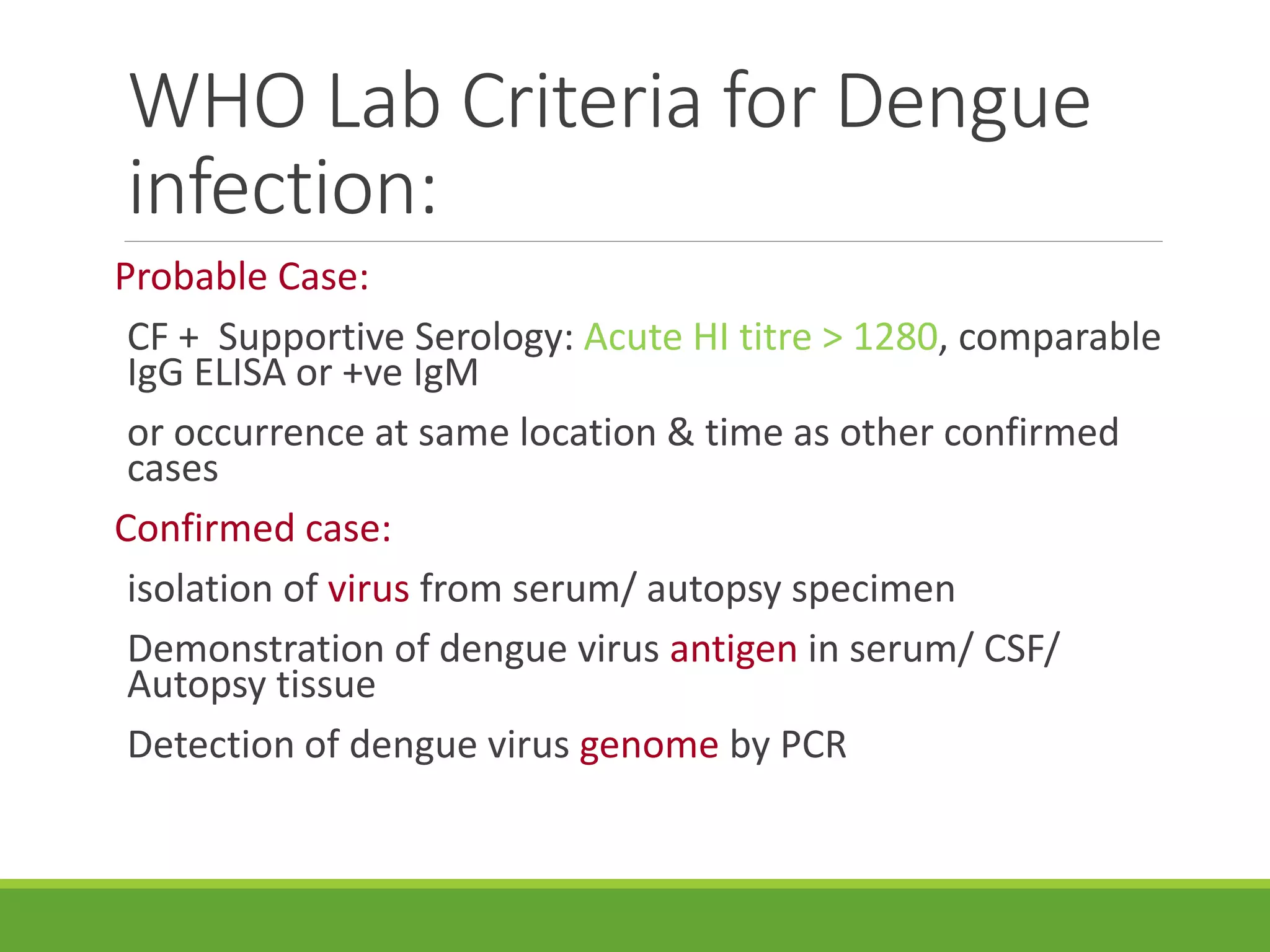 WHO Lab Criteria for Dengue
infection:
Probable Case:
CF + Supportive Serology: Acute HI titre > 1280, comparable
IgG ELISA or +ve IgM
or occurrence at same location & time as other confirmed
cases
Confirmed case:
isolation of virus from serum/ autopsy specimen
Demonstration of dengue virus antigen in serum/ CSF/
Autopsy tissue
Detection of dengue virus genome by PCR
 