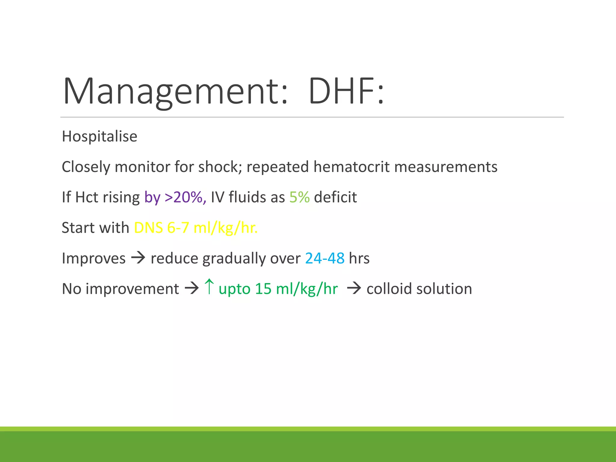 Management: DHF:
Hospitalise
Closely monitor for shock; repeated hematocrit measurements
If Hct rising by >20%, IV fluids as 5% deficit
Start with DNS 6-7 ml/kg/hr.
Improves  reduce gradually over 24-48 hrs
No improvement   upto 15 ml/kg/hr  colloid solution
 