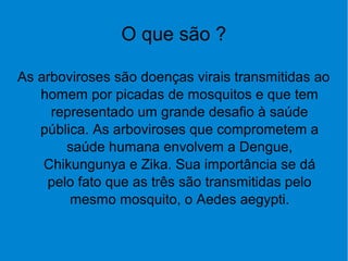 O que são ?
As arboviroses são doenças virais transmitidas ao
homem por picadas de mosquitos e que tem
representado um grande desafio à saúde
pública. As arboviroses que comprometem a
saúde humana envolvem a Dengue,
Chikungunya e Zika. Sua importância se dá
pelo fato que as três são transmitidas pelo
mesmo mosquito, o Aedes aegypti.
 