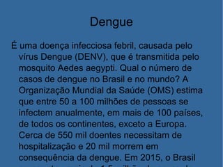 Dengue
É uma doença infecciosa febril, causada pelo
vírus Dengue (DENV), que é transmitida pelo
mosquito Aedes aegypti. Qual o número de
casos de dengue no Brasil e no mundo? A
Organização Mundial da Saúde (OMS) estima
que entre 50 a 100 milhões de pessoas se
infectem anualmente, em mais de 100 países,
de todos os continentes, exceto a Europa.
Cerca de 550 mil doentes necessitam de
hospitalização e 20 mil morrem em
consequência da dengue. Em 2015, o Brasil
 