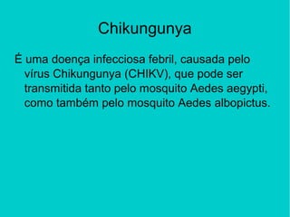 Chikungunya
É uma doença infecciosa febril, causada pelo
vírus Chikungunya (CHIKV), que pode ser
transmitida tanto pelo mosquito Aedes aegypti,
como também pelo mosquito Aedes albopictus.
 