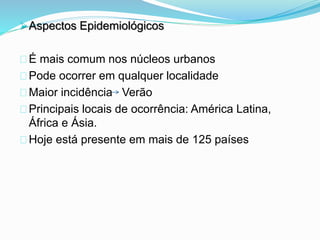 Aspectos Epidemiológicos
É mais comum nos núcleos urbanos
Pode ocorrer em qualquer localidade
Maior incidência Verão
Principais locais de ocorrência: América Latina,
África e Ásia.
Hoje está presente em mais de 125 países
 