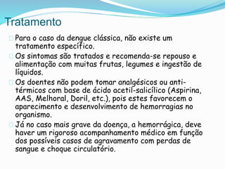 Tratamento
Para o caso da dengue clássica, não existe um
tratamento específico.
Os sintomas são tratados e recomenda-se repouso e
alimentação com muitas frutas, legumes e ingestão de
líquidos.
Os doentes não podem tomar analgésicos ou anti-
térmicos com base de ácido acetil-salicílico (Aspirina,
AAS, Melhoral, Doril, etc.), pois estes favorecem o
aparecimento e desenvolvimento de hemorragias no
organismo.
Já no caso mais grave da doença, a hemorrágica, deve
haver um rigoroso acompanhamento médico em função
dos possíveis casos de agravamento com perdas de
sangue e choque circulatório.
 