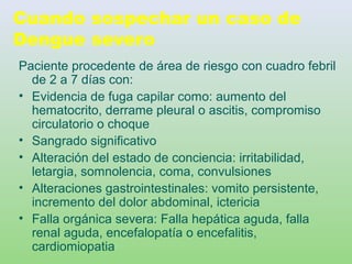 Cuando sospechar un caso de
Dengue severo
Paciente procedente de área de riesgo con cuadro febril
de 2 a 7 días con:
• Evidencia de fuga capilar como: aumento del
hematocrito, derrame pleural o ascitis, compromiso
circulatorio o choque
• Sangrado significativo
• Alteración del estado de conciencia: irritabilidad,
letargia, somnolencia, coma, convulsiones
• Alteraciones gastrointestinales: vomito persistente,
incremento del dolor abdominal, ictericia
• Falla orgánica severa: Falla hepática aguda, falla
renal aguda, encefalopatía o encefalitis,
cardiomiopatia
 