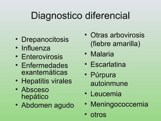 Diagnostico diferencial
• Drepanocitosis
• Influenza
• Enterovirosis
• Enfermedades
exantemáticas
• Hepatitis virales
• Absceso
hepático
• Abdomen agudo
• Otras arbovirosis
(fiebre amarilla)
• Malaria
• Escarlatina
• Púrpura
autoinmune
• Leucemia
• Meningococcemia
• otros
 