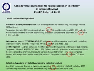 Colloids versus crystalloids for fluid resuscitation in critically
ill patients (Review)
Perel P, Roberts I, Ker K
Colloids compared to crystalloids
Albumin or plasma protein fraction – 24 trials reported data on mortality, including a total of
9920 patients.
The pooled risk ratio (RR) from these trials was 1.01 (95% confidence interval (CI) 0.93 to 1.10).
When we excluded the trial with poor-quality allocation concealment, pooled RR was 1.00 (95%
CI 0.92 to 1.09).
Hydroxyethyl starch ( TETRASTARACH)- 25 trials compared hydroxyethyl starch with crystalloids
and included 9147 patients. The pooled RR was 1.10 (95% CI 1.02 to 1.19).
Modified gelatin - 11 trials compared modified gelatin with crystalloid and included 506 patients.
The pooled RR was 0.91 (95% CI 0.49 to 1.72). (When the trials by Boldt et al were removed from
the three preceding analyses, the results were unchanged.) Dextran - nine trials compared
dextran with a crystalloid and included 834 patients. The pooled RR was 1.24 (95% CI 0.94 to
1.65).
Colloids in hypertonic crystalloid compared to isotonic crystalloid
Nine trials compared dextran in hypertonic crystalloid with isotonic crystalloid, including 1985
randomised participants. Pooled RR for mortality was 0.91 (95% CI 0.71 to 1.06).
 
