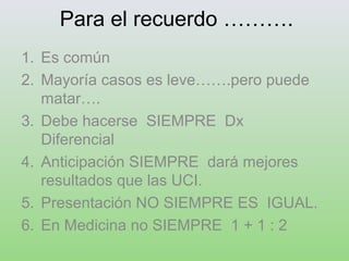 Para el recuerdo ……….
1. Es común
2. Mayoría casos es leve…….pero puede
matar….
3. Debe hacerse SIEMPRE Dx
Diferencial
4. Anticipación SIEMPRE dará mejores
resultados que las UCI.
5. Presentación NO SIEMPRE ES IGUAL.
6. En Medicina no SIEMPRE 1 + 1 : 2
 