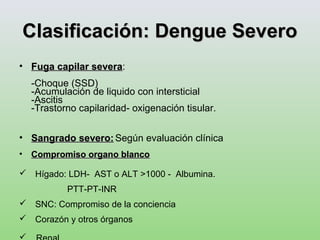 Clasificación: Dengue SeveroClasificación: Dengue Severo
• Fuga capilar severaFuga capilar severa:
-Choque (SSD)
-Acumulación de liquido con intersticial
-Ascitis
-Trastorno capilaridad- oxigenación tisular.
• Sangrado severo:Sangrado severo: Según evaluación clínica
• Compromiso organo blancoCompromiso organo blanco
 Hígado: LDH- AST o ALT >1000 - Albumina.
PTT-PT-INR
 SNC: Compromiso de la conciencia
 Corazón y otros órganos
 