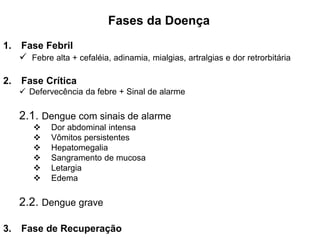 Fases da Doença
1. Fase Febril
 Febre alta + cefaléia, adinamia, mialgias, artralgias e dor retrorbitária
2. Fase Crítica
 Defervecência da febre + Sinal de alarme
2.1. Dengue com sinais de alarme
 Dor abdominal intensa
 Vômitos persistentes
 Hepatomegalia
 Sangramento de mucosa
 Letargia
 Edema
2.2. Dengue grave
3. Fase de Recuperação
 
