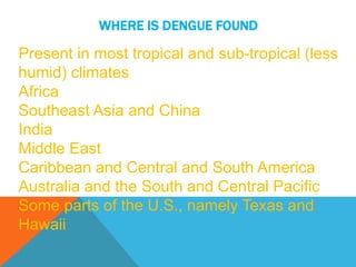 Present in most tropical and sub-tropical (less
humid) climates
Africa
Southeast Asia and China
India
Middle East
Caribbean and Central and South America
Australia and the South and Central Pacific
Some parts of the U.S., namely Texas and
Hawaii
WHERE IS DENGUE FOUND
 