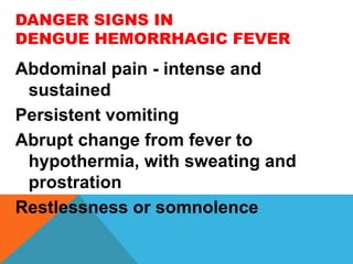 DANGER SIGNS IN
DENGUE HEMORRHAGIC FEVER
Abdominal pain - intense and
sustained
Persistent vomiting
Abrupt change from fever to
hypothermia, with sweating and
prostration
Restlessness or somnolence
 