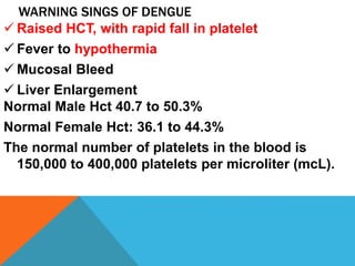WARNING SINGS OF DENGUE
 Raised HCT, with rapid fall in platelet
 Fever to hypothermia
 Mucosal Bleed
 Liver Enlargement
Normal Male Hct 40.7 to 50.3%
Normal Female Hct: 36.1 to 44.3%
The normal number of platelets in the blood is
150,000 to 400,000 platelets per microliter (mcL).
 