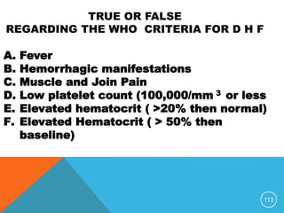 113
A. Fever
B. Hemorrhagic manifestations
C. Muscle and Join Pain
D. Low platelet count (100,000/mm 3 or less
E. Elevated hematocrit ( >20% then normal)
F. Elevated Hematocrit ( > 50% then
baseline)
TRUE OR FALSE
REGARDING THE WHO CRITERIA FOR D H F
 