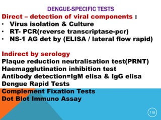 118
Direct – detection of viral components :
• Virus isolation & Culture
• RT- PCR(reverse transcriptase-pcr)
• NS-1 AG det by (ELISA / lateral flow rapid)
Indirect by serology
Plaque reduction neutralisation test(PRNT)
Haemagglutination inhibition test
Antibody detection=IgM elisa & IgG elisa
Dengue Rapid Tests
Complement Fixation Tests
Dot Blot Immuno Assay
DENGUE-SPECIFIC TESTS
 