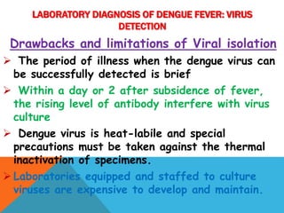 Drawbacks and limitations of Viral isolation
 The period of illness when the dengue virus can
be successfully detected is brief
 Within a day or 2 after subsidence of fever,
the rising level of antibody interfere with virus
culture
 Dengue virus is heat-labile and special
precautions must be taken against the thermal
inactivation of specimens.
 Laboratories equipped and staffed to culture
viruses are expensive to develop and maintain.
LABORATORY DIAGNOSIS OF DENGUE FEVER: VIRUS
DETECTION
 