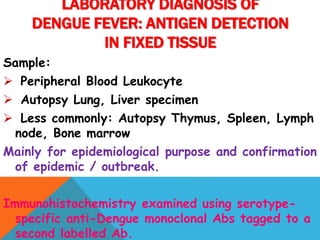 Sample:
 Peripheral Blood Leukocyte
 Autopsy Lung, Liver specimen
 Less commonly: Autopsy Thymus, Spleen, Lymph
node, Bone marrow
Mainly for epidemiological purpose and confirmation
of epidemic / outbreak.
Immunohistochemistry examined using serotype-
specific anti-Dengue monoclonal Abs tagged to a
second labelled Ab.
LABORATORY DIAGNOSIS OF
DENGUE FEVER: ANTIGEN DETECTION
IN FIXED TISSUE
 