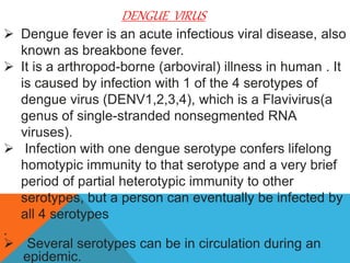 DENGUE VIRUS
 Dengue fever is an acute infectious viral disease, also
known as breakbone fever.
 It is a arthropod-borne (arboviral) illness in human . It
is caused by infection with 1 of the 4 serotypes of
dengue virus (DENV1,2,3,4), which is a Flavivirus(a
genus of single-stranded nonsegmented RNA
viruses).
 Infection with one dengue serotype confers lifelong
homotypic immunity to that serotype and a very brief
period of partial heterotypic immunity to other
serotypes, but a person can eventually be infected by
all 4 serotypes
.
 Several serotypes can be in circulation during an
epidemic.
 