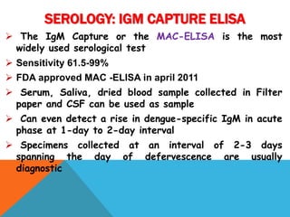  The IgM Capture or the MAC-ELISA is the most
widely used serological test
 Sensitivity 61.5-99%
 FDA approved MAC -ELISA in april 2011
 Serum, Saliva, dried blood sample collected in Filter
paper and CSF can be used as sample
 Can even detect a rise in dengue-specific IgM in acute
phase at 1-day to 2-day interval
 Specimens collected at an interval of 2-3 days
spanning the day of defervescence are usually
diagnostic
SEROLOGY: IGM CAPTURE ELISA
 