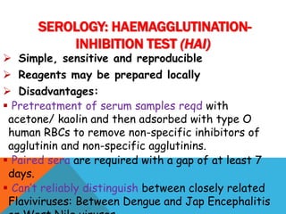  Simple, sensitive and reproducible
 Reagents may be prepared locally
 Disadvantages:
 Pretreatment of serum samples reqd with
acetone/ kaolin and then adsorbed with type O
human RBCs to remove non-specific inhibitors of
agglutinin and non-specific agglutinins.
 Paired sera are required with a gap of at least 7
days.
 Can’t reliably distinguish between closely related
Flaviviruses: Between Dengue and Jap Encephalitis
SEROLOGY: HAEMAGGLUTINATION-
INHIBITION TEST (HAI)
 