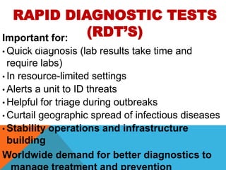 RAPID DIAGNOSTIC TESTS
(RDT’S)Important for:
• Quick diagnosis (lab results take time and
require labs)
• In resource-limited settings
• Alerts a unit to ID threats
• Helpful for triage during outbreaks
• Curtail geographic spread of infectious diseases
• Stability operations and infrastructure
building
Worldwide demand for better diagnostics to
Current RDT’s
 