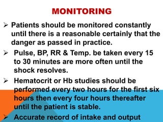 MONITORING
 Patients should be monitored constantly
until there is a reasonable certainly that the
danger as passed in practice.
 Pulse, BP, RR & Temp. be taken every 15
to 30 minutes are more often until the
shock resolves.
 Hematocrit or Hb studies should be
performed every two hours for the first six
hours then every four hours thereafter
until the patient is stable.
 Accurate record of intake and output
 