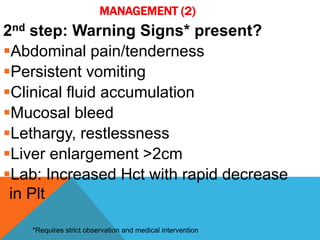 MANAGEMENT (2)
2nd step: Warning Signs* present?
Abdominal pain/tenderness
Persistent vomiting
Clinical fluid accumulation
Mucosal bleed
Lethargy, restlessness
Liver enlargement >2cm
Lab: Increased Hct with rapid decrease
in Plt
*Requires strict observation and medical intervention
 