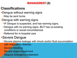 MANAGEMENT (3)
Classifications
Dengue without warning signs
May be sent home
Dengue with warning signs
IF Dengue is suspected, and has warning signs,
Dengue with no warning signs, BUT has co-existing
conditions or social circumstances
Referred for in-hospital care
Severe Dengue
Severe plasma leakage with shock and/or fluid accumulation
with respiratory distress
Severe bleeding
Severe organ impairment
Require emergency treatment
 