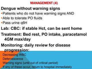 MANAGEMENT (4)
Dengue without warning signs
Patients who do not have warning signs AND
Able to tolerate PO fluids
Pass urine q6H
Lab: CBC: if stable Hct, can be sent home
Treatment: Bed rest, PO intake, paracetamol
4GM max/day
Monitoring: daily review for disease
progression:
Decreasing WBC
Defervescence
Warning signs (until out of critical period)
If any of these occur, return to hospital immediately
 