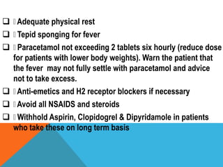  Adequate physical rest
 Tepid sponging for fever
 Paracetamol not exceeding 2 tablets six hourly (reduce dose
for patients with lower body weights). Warn the patient that
the fever may not fully settle with paracetamol and advice
not to take excess.
 Anti-emetics and H2 receptor blockers if necessary
 Avoid all NSAIDS and steroids
 Withhold Aspirin, Clopidogrel & Dipyridamole in patients
who take these on long term basis
 