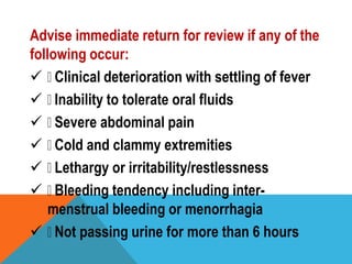 Advise immediate return for review if any of the
following occur:
 Clinical deterioration with settling of fever
 Inability to tolerate oral fluids
 Severe abdominal pain
 Cold and clammy extremities
 Lethargy or irritability/restlessness
 Bleeding tendency including inter-
menstrual bleeding or menorrhagia
 Not passing urine for more than 6 hours
 