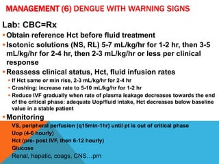 MANAGEMENT (6) DENGUE WITH WARNING SIGNS
Lab: CBC=Rx
Obtain reference Hct before fluid treatment
Isotonic solutions (NS, RL) 5-7 mL/kg/hr for 1-2 hr, then 3-5
mL/kg/hr for 2-4 hr, then 2-3 mL/kg/hr or less per clinical
response
Reassess clinical status, Hct, fluid infusion rates
 If Hct same or min rise, 2-3 mL/kg/hr for 2-4 hr
 Crashing: increase rate to 5-10 mL/kg/hr for 1-2 hr
 Reduce IVF gradually when rate of plasma leakage decreases towards the end
of the critical phase: adequate Uop/fluid intake, Hct decreases below baseline
value in a stable patient
Monitoring
 VS, peripheral perfusion (q15min-1hr) until pt is out of critical phase
 Uop (4-6 hourly)
 Hct (pre- post IVF, then 6-12 hourly)
 Glucose
 Renal, hepatic, coags, CNS…prn
 