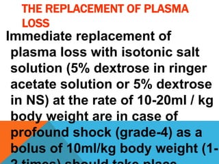 THE REPLACEMENT OF PLASMA
LOSS
Immediate replacement of
plasma loss with isotonic salt
solution (5% dextrose in ringer
acetate solution or 5% dextrose
in NS) at the rate of 10-20ml / kg
body weight are in case of
profound shock (grade-4) as a
bolus of 10ml/kg body weight (1-
 