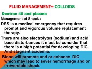 FLUID MANAGEMENT= COLLOIDS
Dextran 40 and plasma
Management of Shock :
DSS is a medical emergency that requires
prompt and vigorous volume replacement
therapy.
There are also electrolytes (sodium) and acid
base disturbances it must be consider that
there is a high potential for developing DIC.
And stagnant acidemia.
Blood will promote and or enhance DIC
which may lead to sever hemorrhage and or
irreversible shock.
 