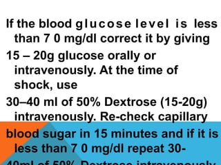 If the blood glucose level is less
than 7 0 mg/dl correct it by giving
15 – 20g glucose orally or
intravenously. At the time of
shock, use
30–40 ml of 50% Dextrose (15-20g)
intravenously. Re-check capillary
blood sugar in 15 minutes and if it is
less than 7 0 mg/dl repeat 30-
 