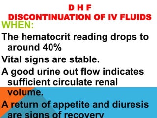 D H F
DISCONTINUATION OF IV FLUIDS
WHEN:
The hematocrit reading drops to
around 40%
Vital signs are stable.
A good urine out flow indicates
sufficient circulate renal
volume.
A return of appetite and diuresis
are signs of recovery
 