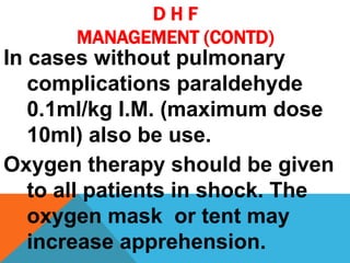 D H F
MANAGEMENT (CONTD)
In cases without pulmonary
complications paraldehyde
0.1ml/kg I.M. (maximum dose
10ml) also be use.
Oxygen therapy should be given
to all patients in shock. The
oxygen mask or tent may
increase apprehension.
 