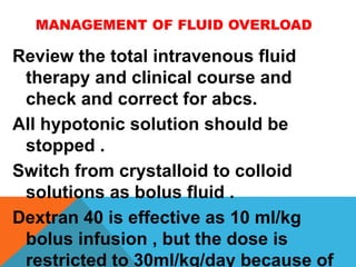 MANAGEMENT OF FLUID OVERLOAD
Review the total intravenous fluid
therapy and clinical course and
check and correct for abcs.
All hypotonic solution should be
stopped .
Switch from crystalloid to colloid
solutions as bolus fluid .
Dextran 40 is effective as 10 ml/kg
bolus infusion , but the dose is
restricted to 30ml/kg/day because of
 