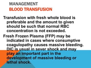 MANAGEMENT
BLOOD TRANSFUSION
Transfusion with fresh whole blood is
preferable and the amount to given
should be such that normal RBC
concentration is not exceeded.
Fresh Frozen Plasma (FFP) may be
indicated in cases where consumptive
coagulopathy causes massive bleeding.
DIC is usual in sever shock and may
play an important part in the
development of massive bleeding or
lethal shock.
 