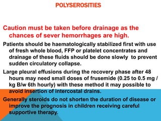 POLYSEROSITIES
Caution must be taken before drainage as the
chances of sever hemorrhages are high.
Patients should be haematologically stabilized first with use
of fresh whole blood, FFP or platelet concentrates and
drainage of these fluids should be done slowly to prevent
sudden circulatory collapse.
Large pleural effusions during the recovery phase after 48
hours may need small doses of frusemide (0.25 to 0.5 mg /
kg B/w 6th hourly) with these method it may possible to
avoid insertion of intercostal drains.
Generally steroids do not shorten the duration of disease or
improve the prognosis in children receiving careful
supportive therapy.
 