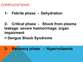 COMPLICATIONS
1- Febrile phase - Dehydration
2- Critical phase - Shock from plasma
leakage: severe haemorrhage; organ
impairment
= Dengue Shock Syndrome
3- Recovery phase - Hypervolaemia
 