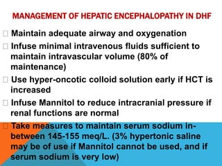 MANAGEMENT OF HEPATIC ENCEPHALOPATHY IN DHF
Maintain adequate airway and oxygenation
Infuse minimal intravenous fluids sufficient to
maintain intravascular volume (80% of
maintenance)
Use hyper-oncotic colloid solution early if HCT is
increased
Infuse Mannitol to reduce intracranial pressure if
renal functions are normal
Take measures to maintain serum sodium in-
between 145-155 meq/L. (3% hypertonic saline
may be of use if Mannitol cannot be used, and if
serum sodium is very low)
 